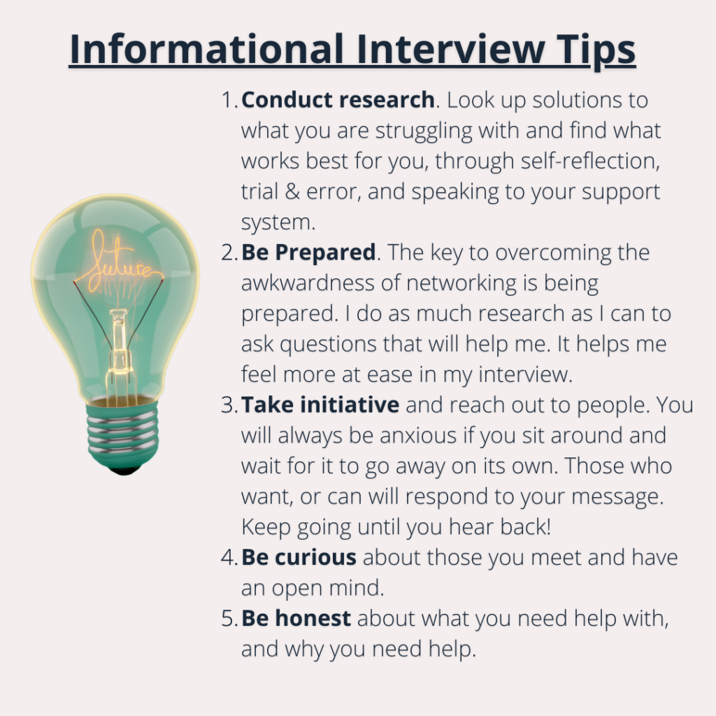 Image depicting lightbulb saying tips for informational interviews. text says Conduct research. Look up solutions to what you are struggling with and find what works best for you, through self-reflection, trial & error, and speaking to your support system. Be Prepared. The key to overcoming the awkwardness of networking is being prepared. I do as much research as I can to ask questions that will help me. It helps me feel more at ease in my interview. Take initiative and reach out to people. You will always be anxious if you sit around and wait for it to go away on its own. Those who want, or can will respond to your message. Keep going until you hear back! Be curious about those you meet and have an open mind. Be honest about what you need help with, and why you need help. 