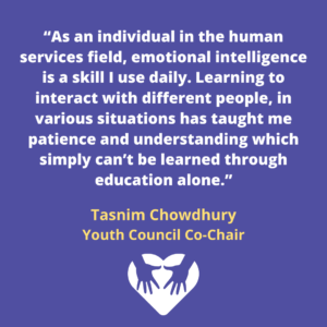 “As an individual in the human services field, emotional intelligence is a skill I use daily. Learning to interact with different people, in various situations has taught me patience and understanding which simply can’t be learned through education alone.”
Tasnim Chowdhury
Youth Council Co-Chair
