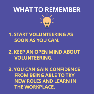 What to Remeber
[Image of a lightbulb]
1. Start volunteering as 
     soon as you can.

2. Keep an open mind about 
     volunteering.

3. You can gain confidence 
     from being able to try 
     new roles and learn in 
     the workplace. 